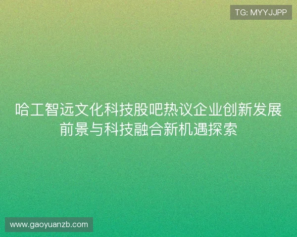 哈工智远文化科技股吧热议企业创新发展前景与科技融合新机遇探索